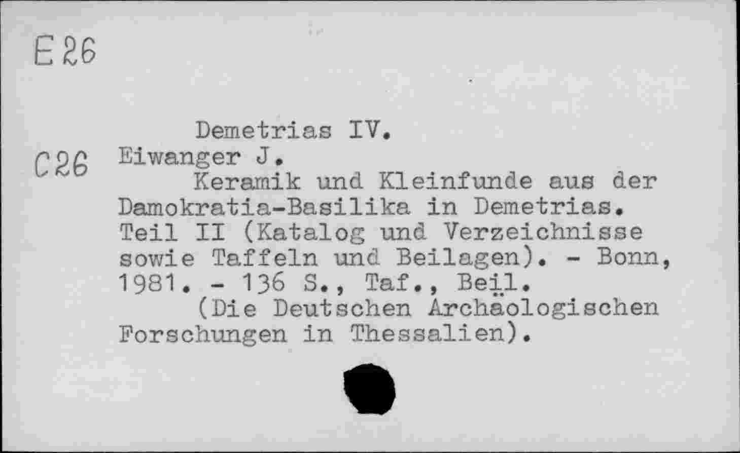 ﻿Є £6
Demetrias IV.
Eiwanger J.
Keramik und. Kleinfunde aus der Damokratia-Basilika in Demetrias. Teil II (Katalog und Verzeichnisse sowie Taffein und Beilagen). - Bonn, 1981. - 136 S., Taf., Beil.
(Die Deutschen Archäologischen Forschungen in Thessalien).